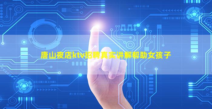 唐山夜店ktv招聘真实讲解帮助女孩子